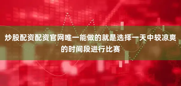 炒股配资配资官网唯一能做的就是选择一天中较凉爽的时间段进行比赛